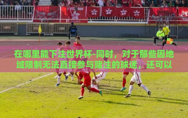 在哪里能下注世界杯-同时,对于那些因地域限制无法直接参与赌注的球迷,还可以通过观看赛事直播、参与论坛讨论、预测比赛结果等互动方式间接体验世界杯的激情氛围。这不仅有助于营造积极向上的观赛环境,还能增进球迷之间的交流与沟通 在哪里能下注世界杯-同时,对于那些因地域限制无法直接参与赌注的球迷,还可以通过观看赛事直播、参与论坛讨论、预测比赛结果等互动方式间接体验世界杯的激情氛围。这不仅有助于营造积极向上的观赛环境,还能增进球迷之间的交流与沟通