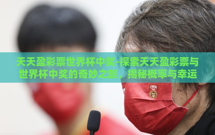 天天盈彩票世界杯中奖-探索天天盈彩票与世界杯中奖的奇妙之旅,揭秘概率与幸运的交织 天天盈彩票世界杯中奖-探索天天盈彩票与世界杯中奖的奇妙之旅,揭秘概率与幸运的交织