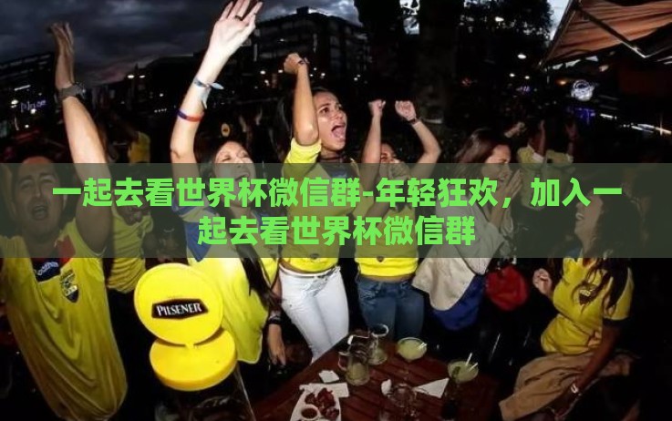 一起去看世界杯微信群-年轻狂欢,加入一起去看世界杯微信群 一起去看世界杯微信群-年轻狂欢,加入一起去看世界杯微信群