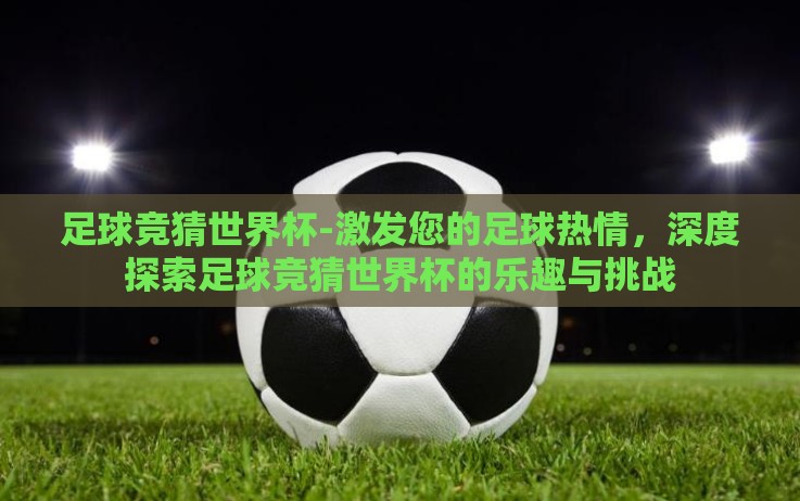 足球竞猜世界杯-激发您的足球热情,深度探索足球竞猜世界杯的乐趣与挑战 足球竞猜世界杯-激发您的足球热情,深度探索足球竞猜世界杯的乐趣与挑战