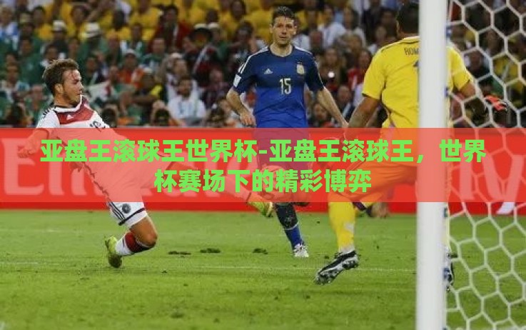 亚盘王滚球王世界杯-亚盘王滚球王,世界杯赛场下的精彩博弈 亚盘王滚球王世界杯-亚盘王滚球王,世界杯赛场下的精彩博弈