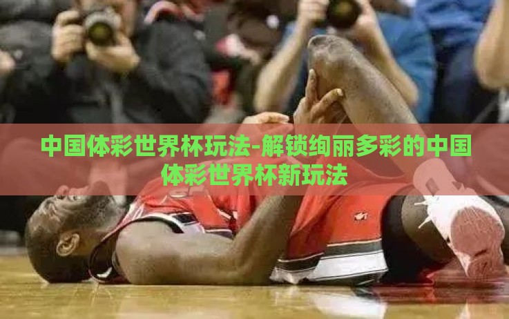 中国体彩世界杯玩法-解锁绚丽多彩的中国体彩世界杯新玩法 中国体彩世界杯玩法-解锁绚丽多彩的中国体彩世界杯新玩法